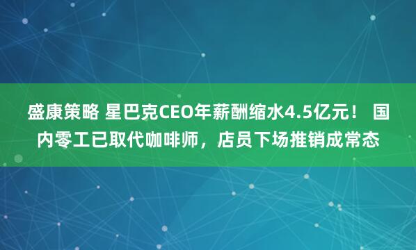 盛康策略 星巴克CEO年薪酬缩水4.5亿元！ 国内零工已取代咖啡师，店员下场推销成常态