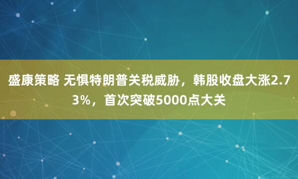 盛康策略 无惧特朗普关税威胁，韩股收盘大涨2.73%，首次突破5000点大关