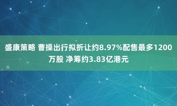 盛康策略 曹操出行拟折让约8.97%配售最多1200万股 净筹约3.83亿港元