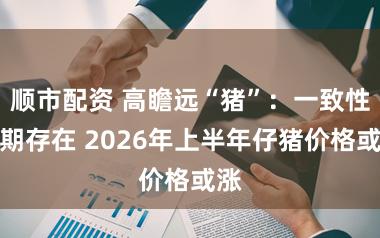 顺市配资 高瞻远“猪”：一致性预期存在 2026年上半年仔猪价格或涨