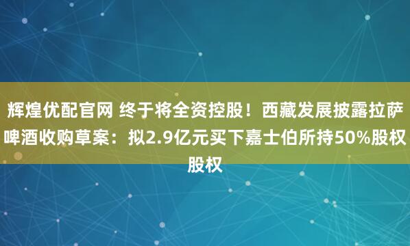 辉煌优配官网 终于将全资控股！西藏发展披露拉萨啤酒收购草案：拟2.9亿元买下嘉士伯所持50%股权