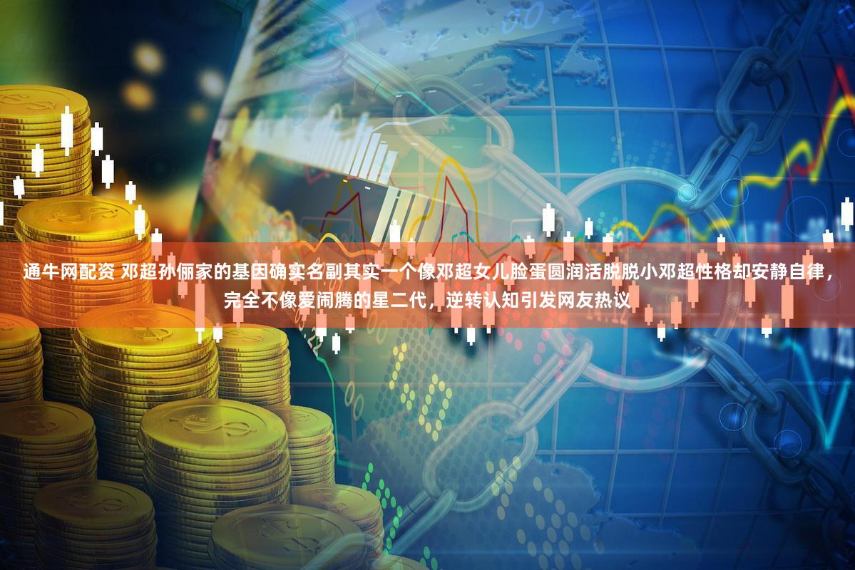 通牛网配资 邓超孙俪家的基因确实名副其实一个像邓超女儿脸蛋圆润活脱脱小邓超性格却安静自律，完全不像爱闹腾的星二代，逆转认知引发网友热议