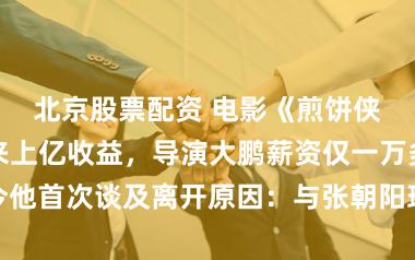 北京股票配资 电影《煎饼侠》为搜狐带来上亿收益，导演大鹏薪资仅一万多？如今他首次谈及离开原因：与张朝阳理念不合，坚守电影理想