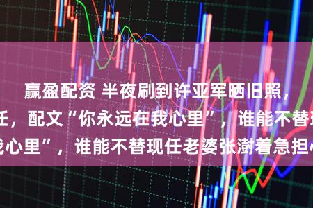 赢盈配资 半夜刷到许亚军晒旧照，61岁还怀念前任，配文“你永远在我心里”，谁能不替现任老婆张澍着急担心