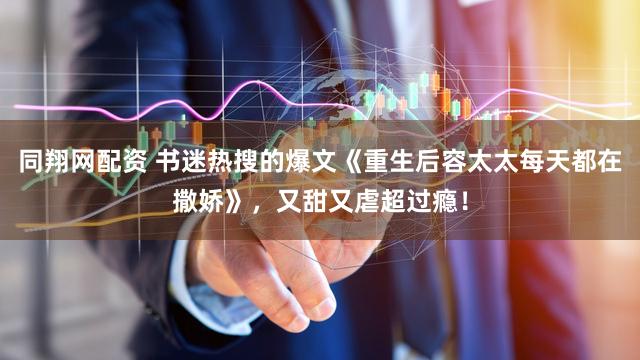同翔网配资 书迷热搜的爆文《重生后容太太每天都在撒娇》，又甜又虐超过瘾！