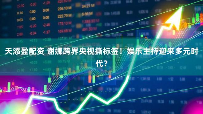 天添盈配资 谢娜跨界央视撕标签！娱乐主持迎来多元时代？