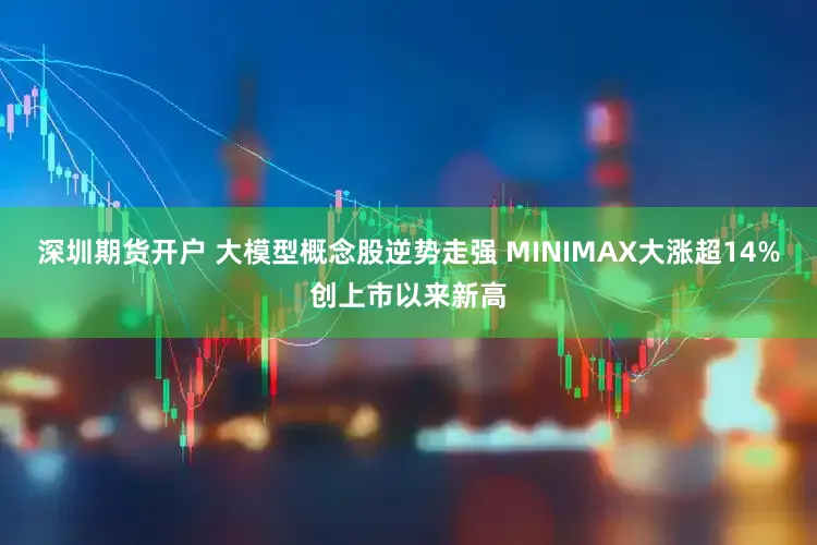 深圳期货开户 大模型概念股逆势走强 MINIMAX大涨超14%创上市以来新高