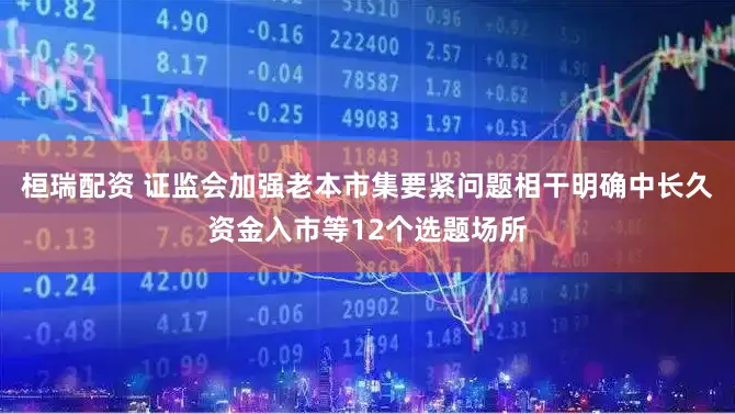 桓瑞配资 证监会加强老本市集要紧问题相干明确中长久资金入市等12个选题场所