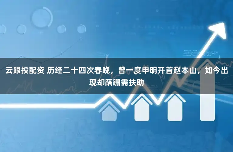 云跟投配资 历经二十四次春晚，曾一度申明开首赵本山，如今出现却蹒跚需扶助