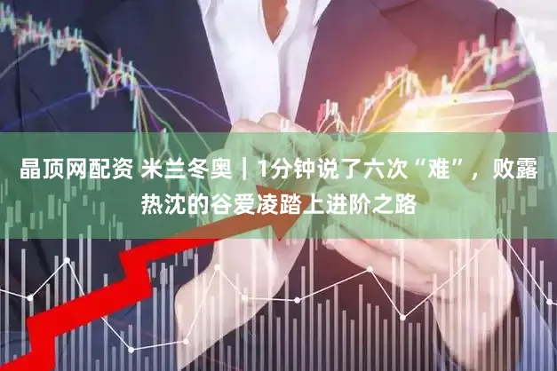 晶顶网配资 米兰冬奥｜1分钟说了六次“难”，败露热沈的谷爱凌踏上进阶之路