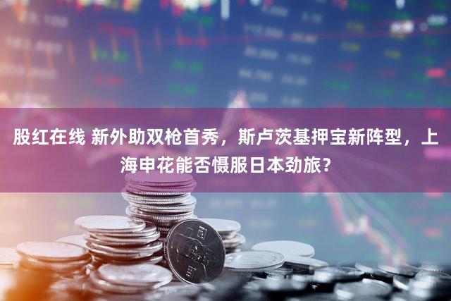 股红在线 新外助双枪首秀，斯卢茨基押宝新阵型，上海申花能否慑服日本劲旅？