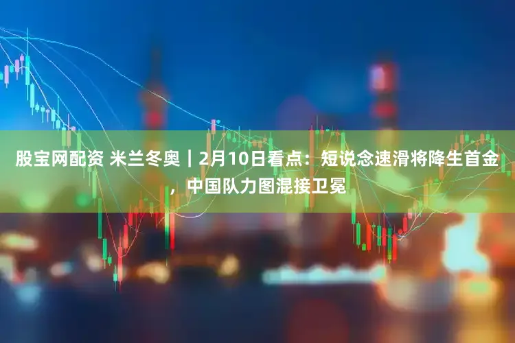 股宝网配资 米兰冬奥｜2月10日看点：短说念速滑将降生首金，中国队力图混接卫冕