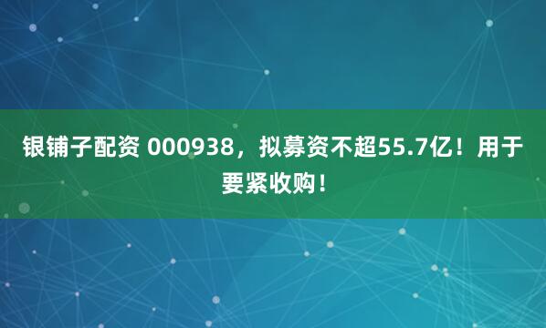 银铺子配资 000938，拟募资不超55.7亿！用于要紧收购！
