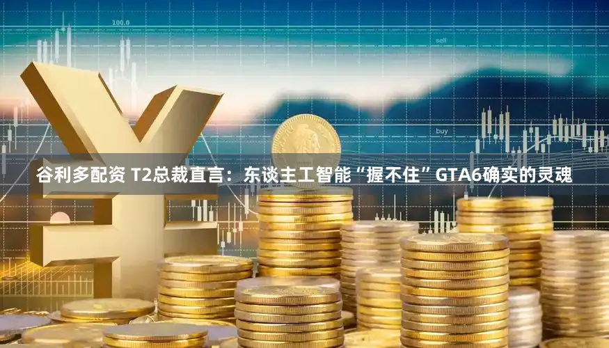 谷利多配资 T2总裁直言：东谈主工智能“握不住”GTA6确实的灵魂
