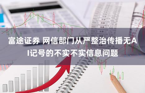 富途证券 网信部门从严整治传播无AI记号的不实不实信息问题