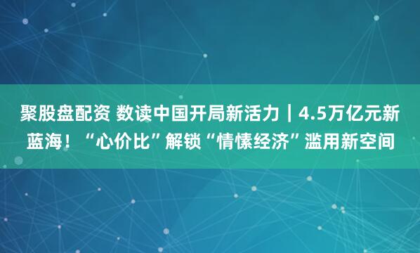 聚股盘配资 数读中国开局新活力｜4.5万亿元新蓝海！“心价比”解锁“情愫经济”滥用新空间