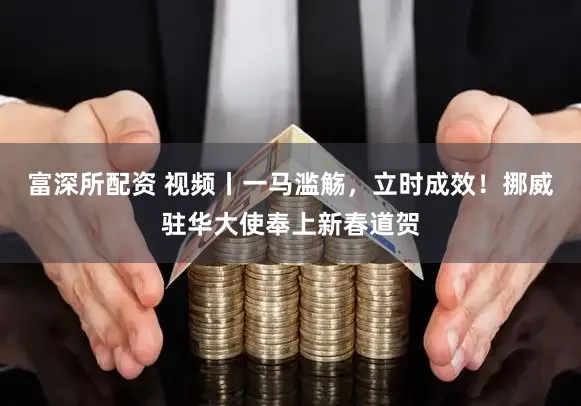 富深所配资 视频丨一马滥觞，立时成效！挪威驻华大使奉上新春道贺