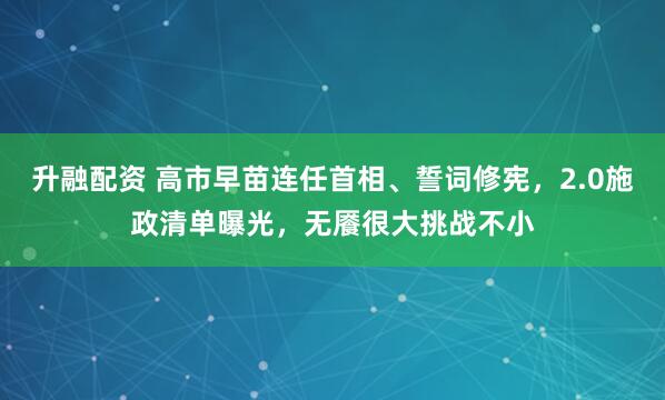 升融配资 高市早苗连任首相、誓词修宪，2.0施政清单曝光，无餍很大挑战不小