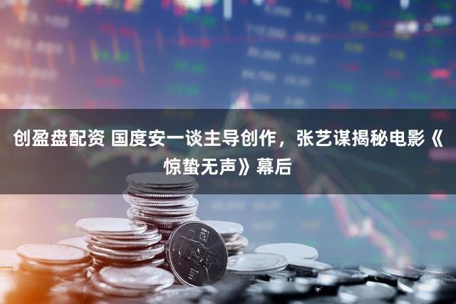 创盈盘配资 国度安一谈主导创作，张艺谋揭秘电影《惊蛰无声》幕后