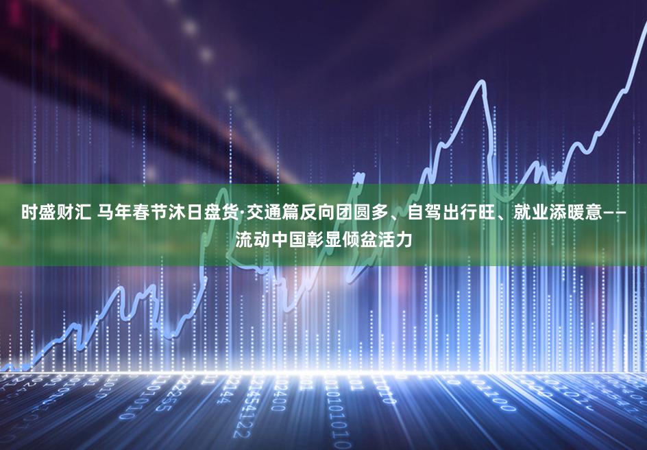 时盛财汇 马年春节沐日盘货·交通篇反向团圆多、自驾出行旺、就业添暖意——流动中国彰显倾盆活力