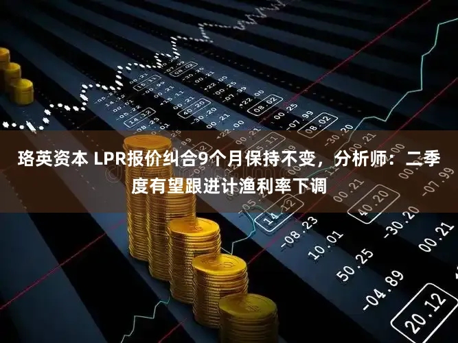 珞英资本 LPR报价纠合9个月保持不变，分析师：二季度有望跟进计渔利率下调