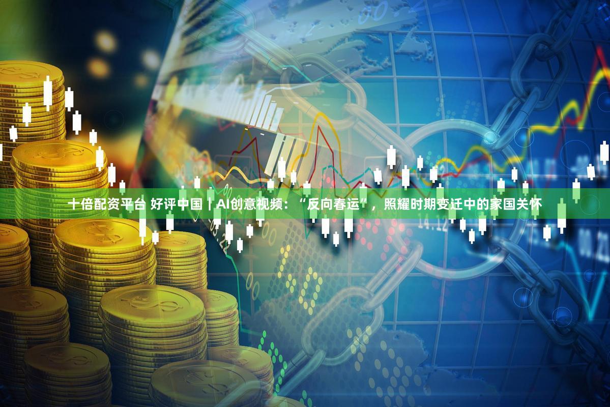 十倍配资平台 好评中国｜AI创意视频：“反向春运”，照耀时期变迁中的家国关怀