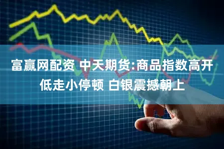 富赢网配资 中天期货:商品指数高开低走小停顿 白银震撼朝上