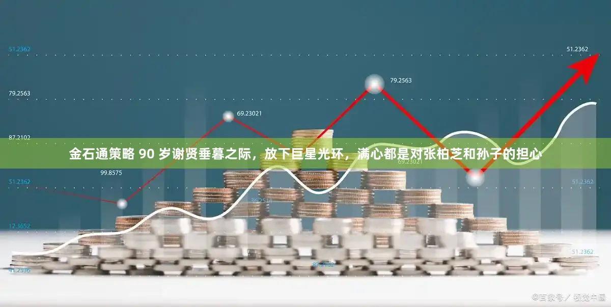 金石通策略 90 岁谢贤垂暮之际，放下巨星光环，满心都是对张柏芝和孙子的担心