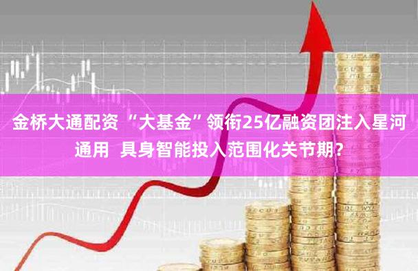 金桥大通配资 “大基金”领衔25亿融资团注入星河通用  具身智能投入范围化关节期？