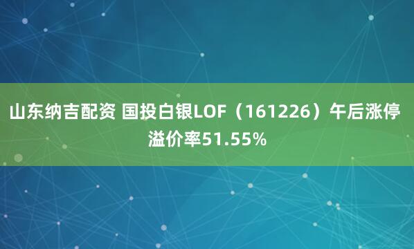 山东纳吉配资 国投白银LOF（161226）午后涨停 溢价率51.55%