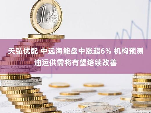 天弘优配 中远海能盘中涨超6% 机构预测油运供需将有望络续改善