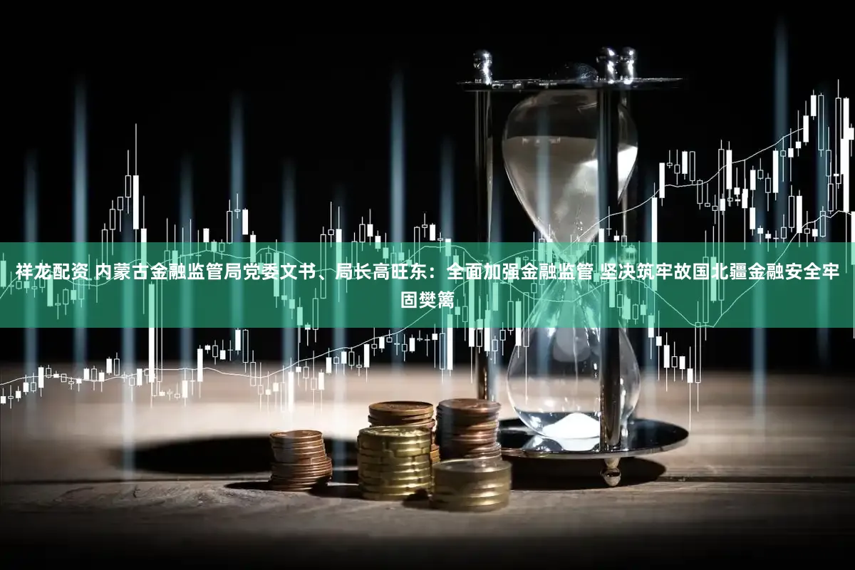 祥龙配资 内蒙古金融监管局党委文书、局长高旺东：全面加强金融监管 坚决筑牢故国北疆金融安全牢固樊篱
