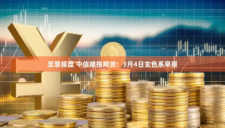 至慧操盘 中信建投期货：3月4日玄色系早报