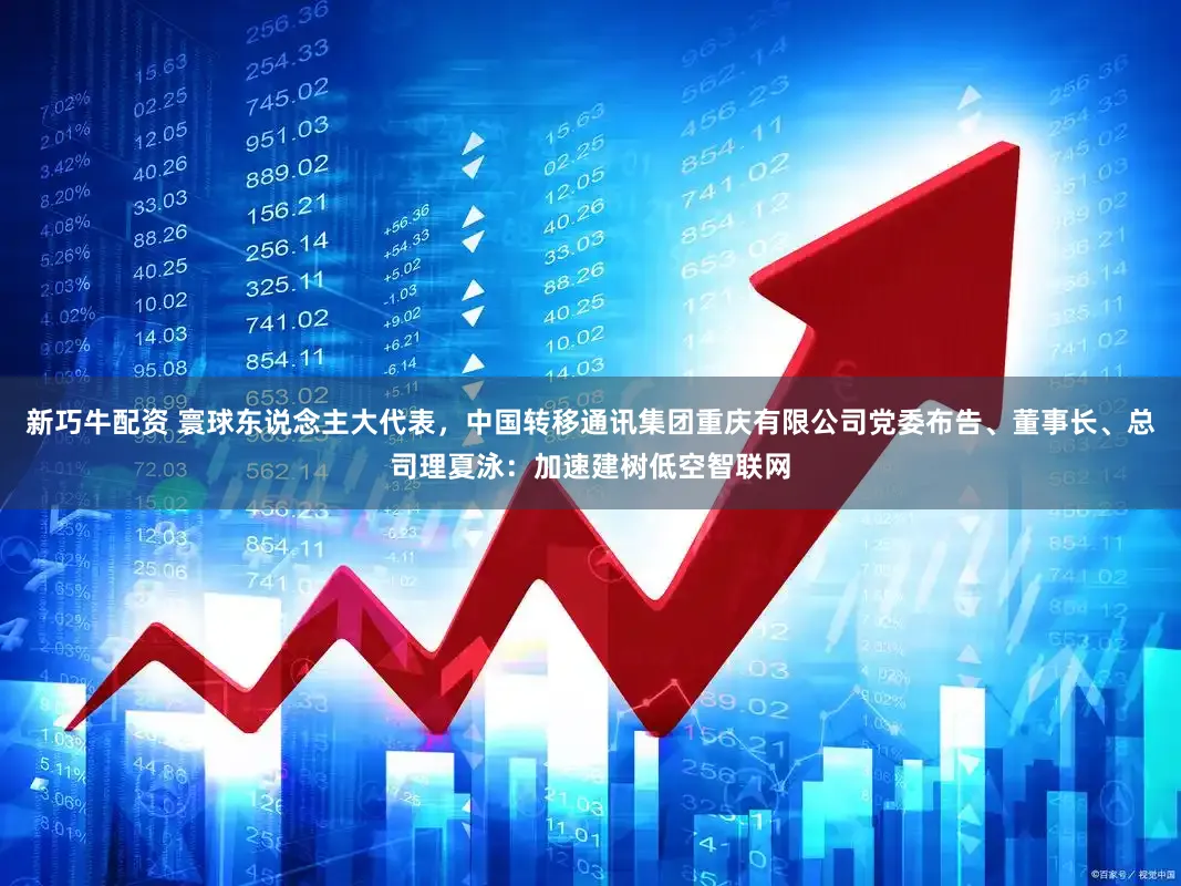 新巧牛配资 寰球东说念主大代表，中国转移通讯集团重庆有限公司党委布告、董事长、总司理夏泳：加速建树低空智联网