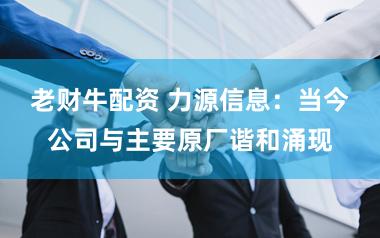 老财牛配资 力源信息：当今公司与主要原厂谐和涌现