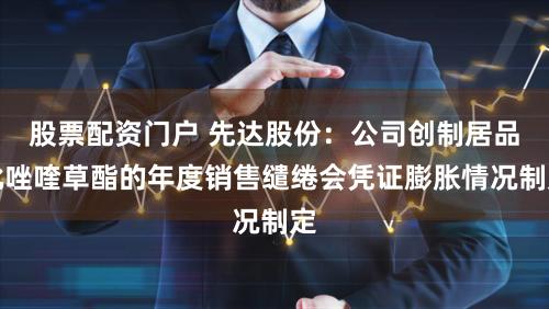 股票配资门户 先达股份：公司创制居品吡唑喹草酯的年度销售缱绻会凭证膨胀情况制定