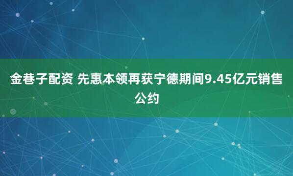 金巷子配资 先惠本领再获宁德期间9.45亿元销售公约