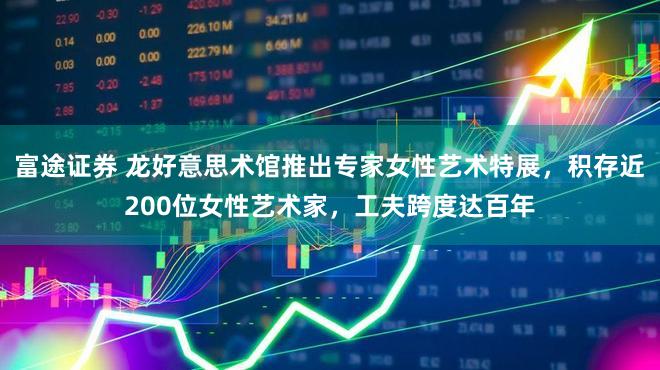 富途证券 龙好意思术馆推出专家女性艺术特展，积存近200位女性艺术家，工夫跨度达百年