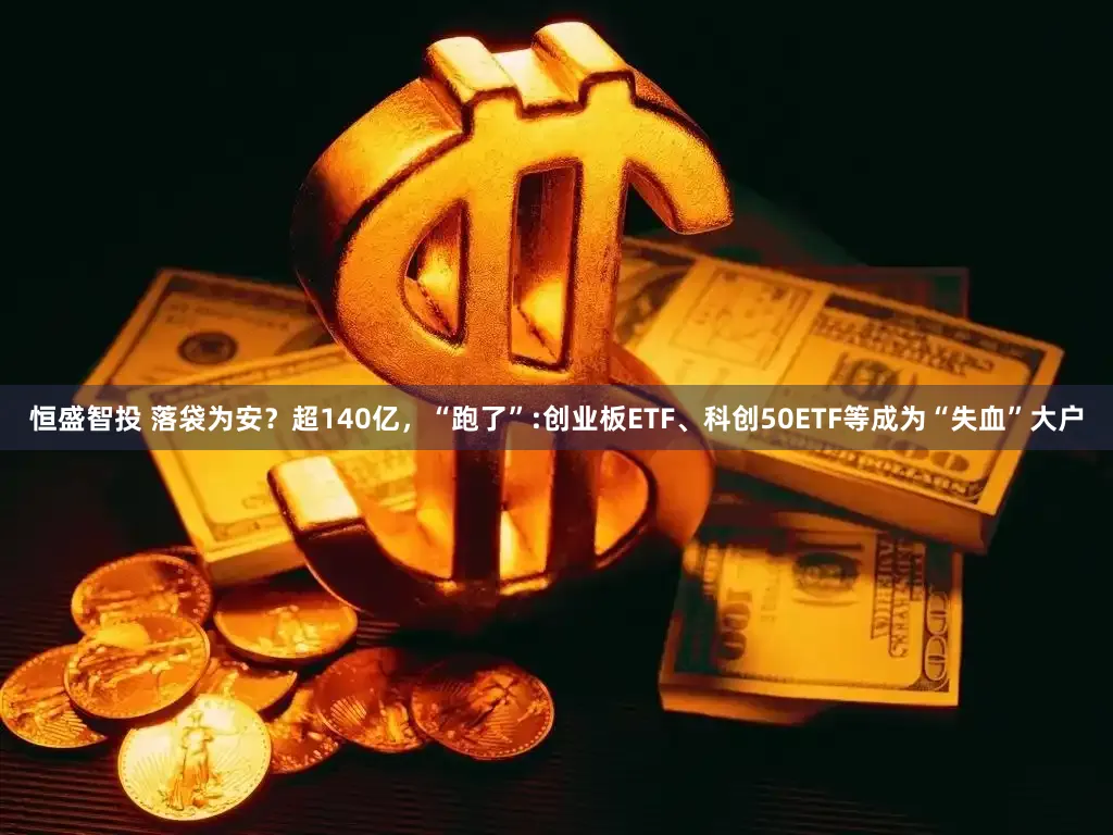 恒盛智投 落袋为安？超140亿，“跑了”:创业板ETF、科创50ETF等成为“失血”大户