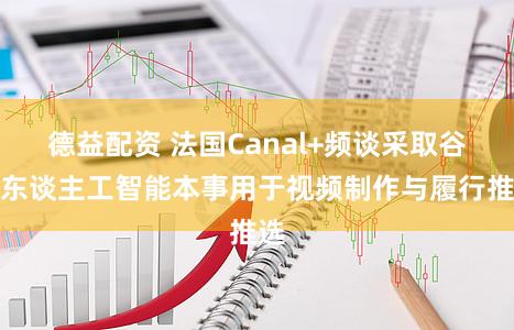 德益配资 法国Canal+频谈采取谷歌东谈主工智能本事用于视频制作与履行推选