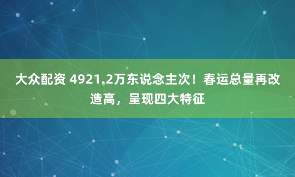 大众配资 4921.2万东说念主次！春运总量再改造高，呈现四大特征