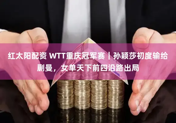 红太阳配资 WTT重庆冠军赛｜孙颖莎初度输给蒯曼，女单天下前四沿路出局