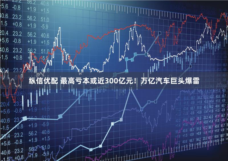 纵信优配 最高亏本或近300亿元！万亿汽车巨头爆雷