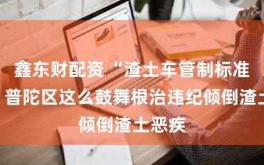 鑫东财配资 “渣土车管制标准了！”普陀区这么鼓舞根治违纪倾倒渣土恶疾