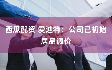 西瓜配资 爱迪特：公司已初始居品调价