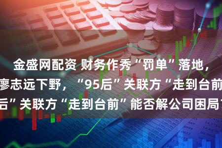 金盛网配资 财务作秀“罚单”落地，*ST沐邦董事长廖志远下野，“95后”关联方“走到台前”能否解公司困局？