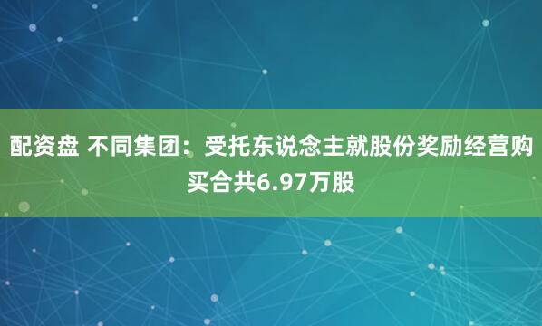 配资盘 不同集团：受托东说念主就股份奖励经营购买合共6.97万股