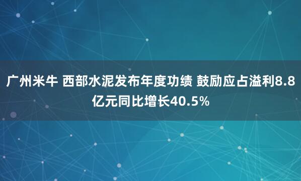 广州米牛 西部水泥发布年度功绩 鼓励应占溢利8.8亿元同比增长40.5%