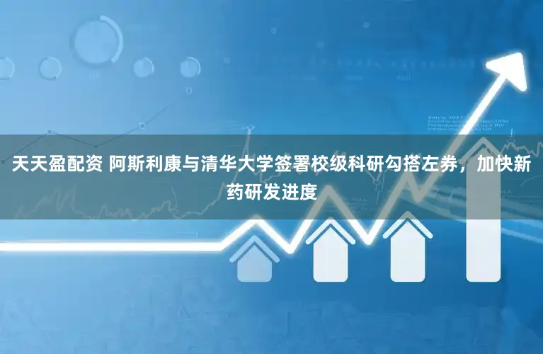 天天盈配资 阿斯利康与清华大学签署校级科研勾搭左券，加快新药研发进度