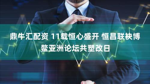 鼎牛汇配资 11载恒心盛开 恒昌联袂博鳌亚洲论坛共塑改日